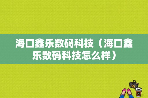 海口鑫乐数码科技（海口鑫乐数码科技怎么样）