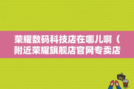 荣耀数码科技店在哪儿啊（附近荣耀旗舰店官网专卖店）