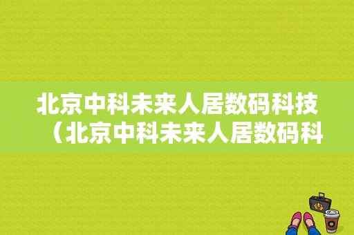 北京中科未来人居数码科技（北京中科未来人居数码科技招聘）