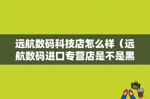 远航数码科技店怎么样（远航数码进口专营店是不是黑店）-图1