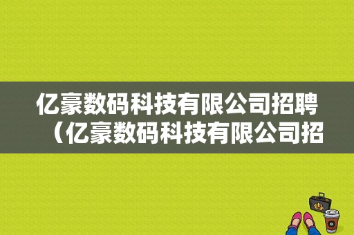 亿豪数码科技有限公司招聘（亿豪数码科技有限公司招聘）-图1