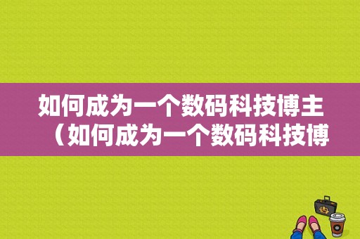 如何成为一个数码科技博主（如何成为一个数码科技博主赚钱）-图1