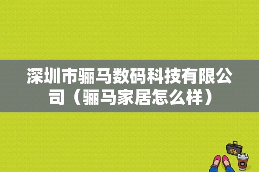 深圳市骊马数码科技有限公司（骊马家居怎么样）-图1