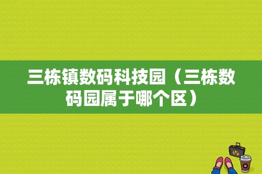 三栋镇数码科技园（三栋数码园属于哪个区）