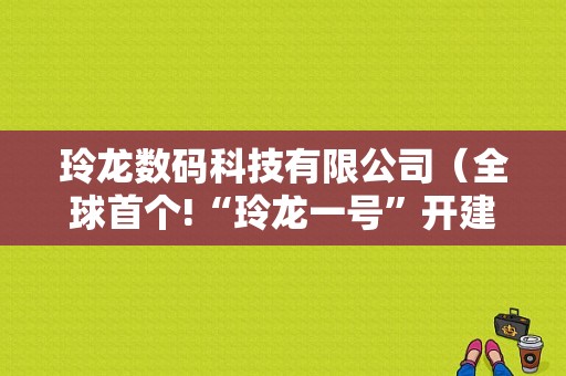 玲龙数码科技有限公司（全球首个!“玲龙一号”开建 核心技术由四川研发）-图1