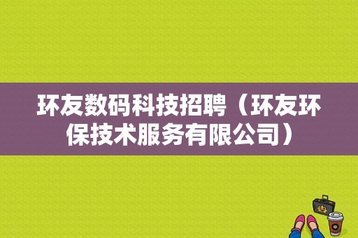 环友数码科技招聘（环友环保技术服务有限公司）-图1